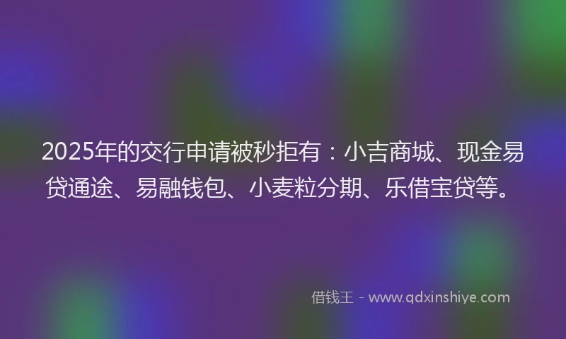 2025年的交行申请被秒拒有：小吉商城、现金易贷通途、易融钱包、小麦粒分期、乐借宝贷等。