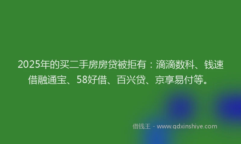 2025年的买二手房房贷被拒有：滴滴数科、钱速借融通宝、58好借、百兴贷、京享易付等。