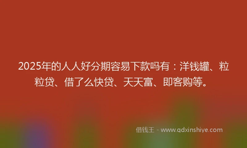 2025年的人人好分期容易下款吗有：洋钱罐、粒粒贷、借了么快贷、天天富、即客购等。