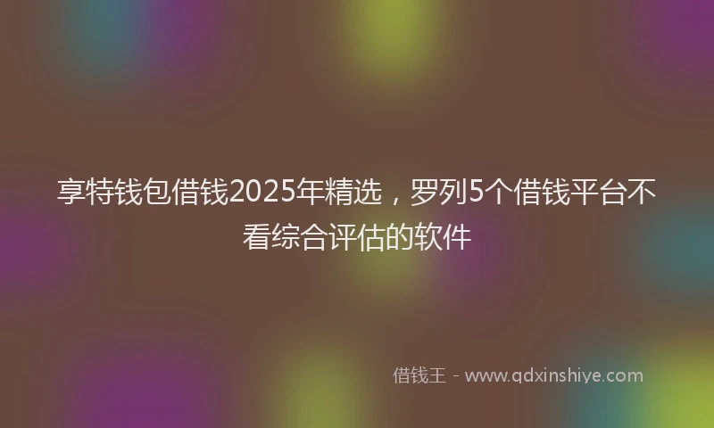 享特钱包借钱2025年精选，罗列5个借钱平台不看综合评估的软件