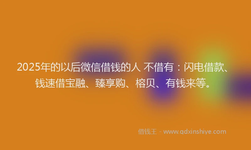 2025年的以后微信借钱的人 不借有：闪电借款、钱速借宝融、臻享购、榕贝、有钱来等。