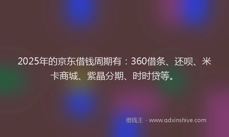 2025年的京东借钱周期有：360借条、还呗、米卡商城、紫晶分期、时时贷等。