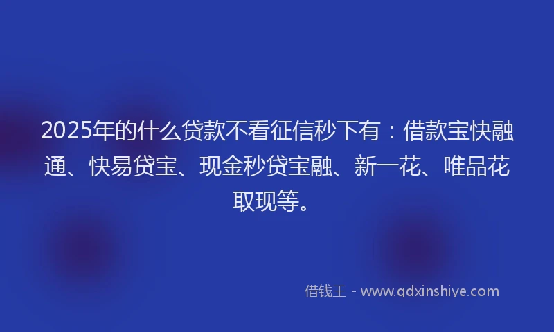 2025年的什么贷款不看征信秒下有：借款宝快融通、快易贷宝、现金秒贷宝融、新一花、唯品花取现等。