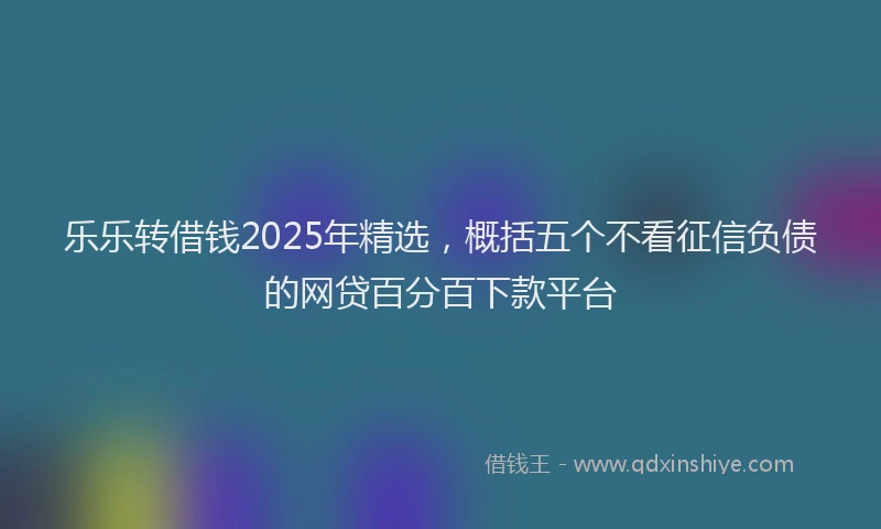 乐乐转借钱2025年精选，概括五个不看征信负债的网贷百分百下款平台