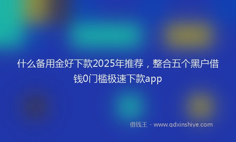 什么备用金好下款2025年推荐,整合五个黑户借钱0门槛极速下款app