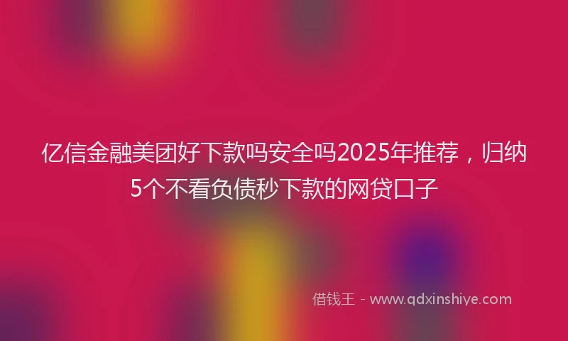 亿信金融美团好下款吗安全吗2025年推荐，归纳5个不看负债秒下款的网贷口子