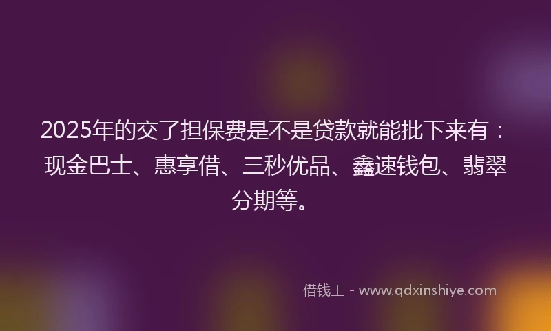 2025年的交了担保费是不是贷款就能批下来有：现金巴士、惠享借、三秒优品、鑫速钱包、翡翠分期等。