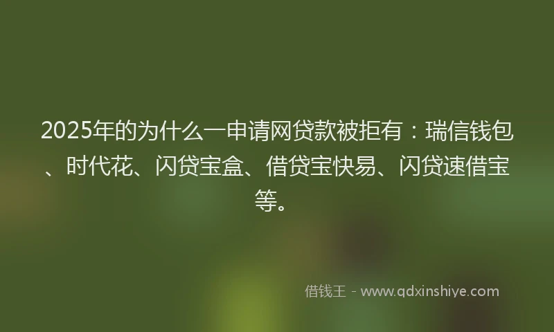 2025年的为什么一申请网贷款被拒有：瑞信钱包、时代花、闪贷宝盒、借贷宝快易、闪贷速借宝等。