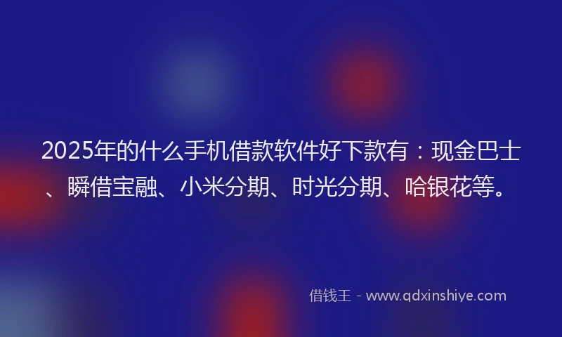 2025年的什么手机借款软件好下款有：现金巴士、瞬借宝融、小米分期、时光分期、哈银花等。