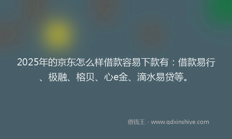 2025年的京东怎么样借款容易下款有：借款易行、极融、榕贝、心e金、滴水易贷等。