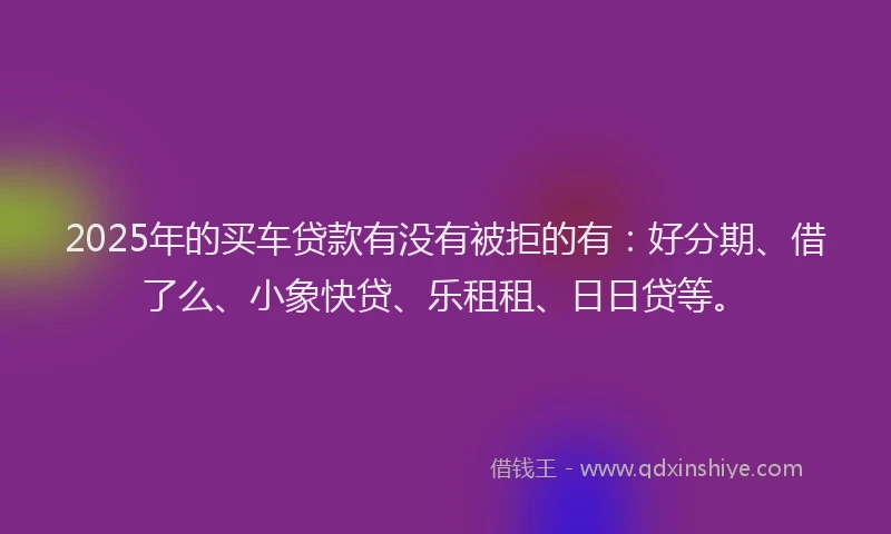 2025年的买车贷款有没有被拒的有:好分期、借了么、小象快贷、乐租租、日日贷等。