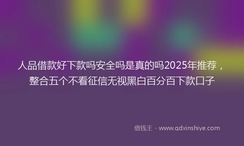 人品借款好下款吗安全吗是真的吗2025年推荐，整合五个不看征信无视黑白百分百下款口子