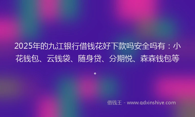 2025年的九江银行借钱花好下款吗安全吗有：小花钱包、云钱袋、随身贷、分期悦、森森钱包等。