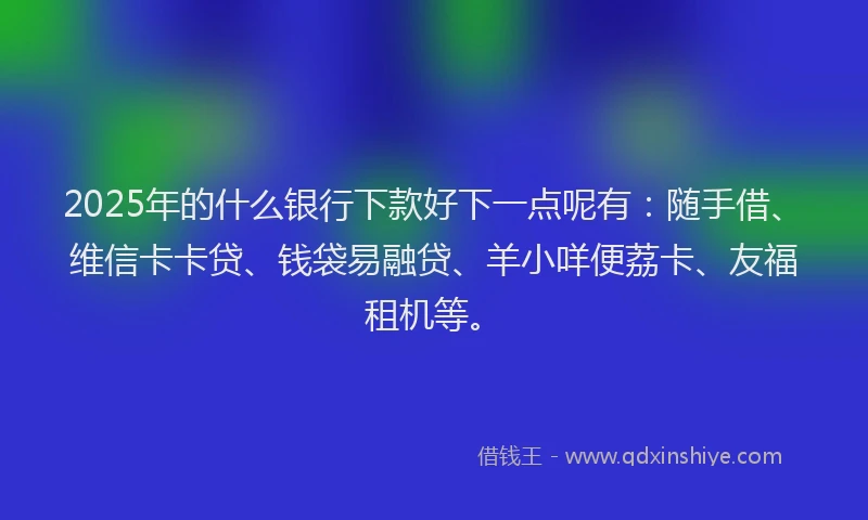 2025年的什么银行下款好下一点呢有：随手借、维信卡卡贷、钱袋易融贷、羊小咩便荔卡、友福租机等。