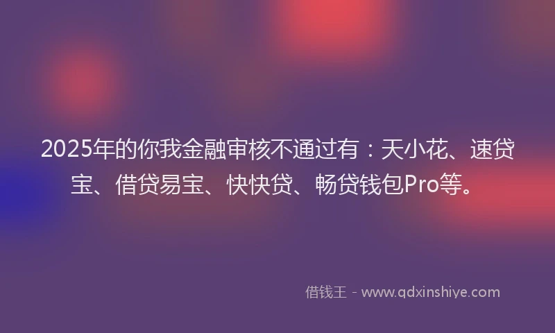 2025年的你我金融审核不通过有：天小花、速贷宝、借贷易宝、快快贷、畅贷钱包Pro等。