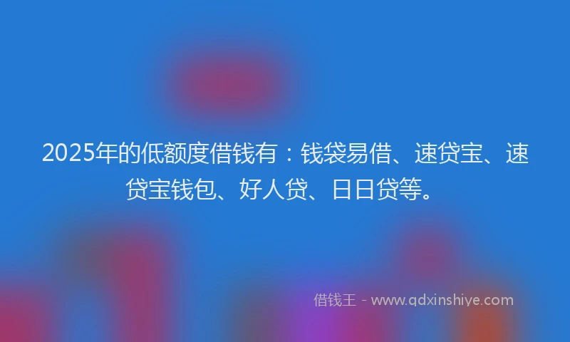 2025年的低额度借钱有：钱袋易借、速贷宝、速贷宝钱包、好人贷、日日贷等。