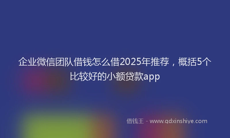 企业微信团队借钱怎么借2025年推荐，概括5个比较好的小额贷款app