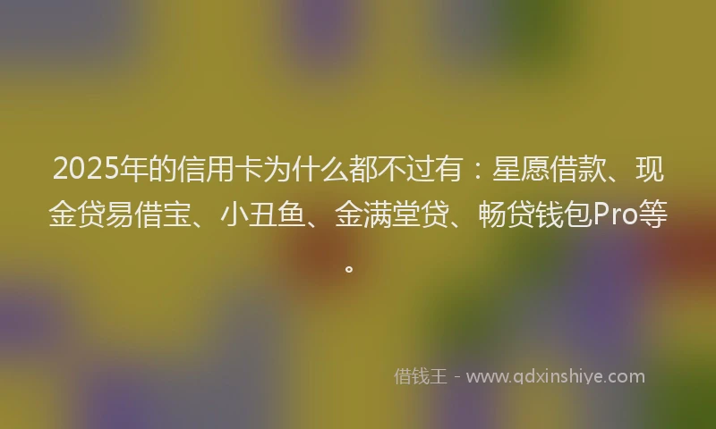 2025年的信用卡为什么都不过有:星愿借款、现金贷易借宝、小丑鱼、金满堂贷、畅贷钱包Pro等。