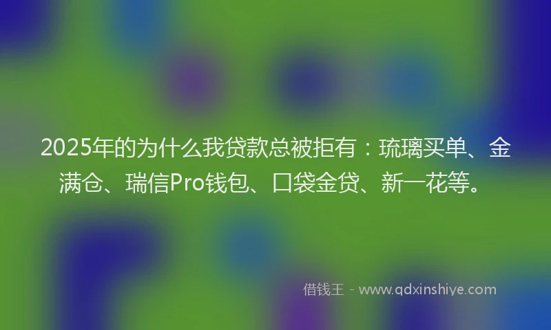 2025年的为什么我贷款总被拒有：琉璃买单、金满仓、瑞信Pro钱包、口袋金贷、新一花等。