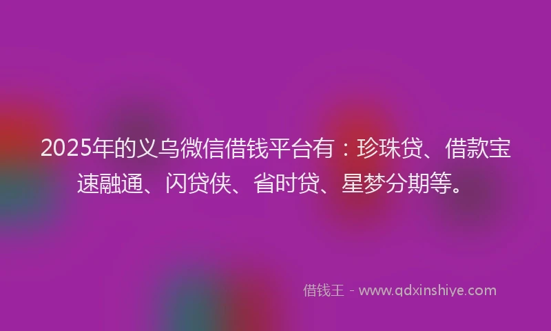2025年的义乌微信借钱平台有:珍珠贷、借款宝速融通、闪贷侠、省时贷、星梦分期等。