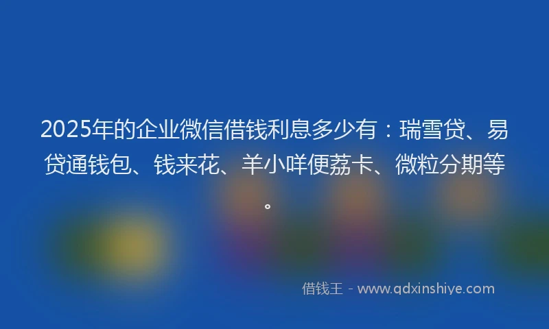 2025年的企业微信借钱利息多少有：瑞雪贷、易贷通钱包、钱来花、羊小咩便荔卡、微粒分期等。
