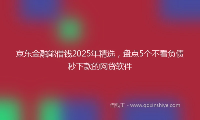 京东金融能借钱2025年精选，盘点5个不看负债秒下款的网贷软件