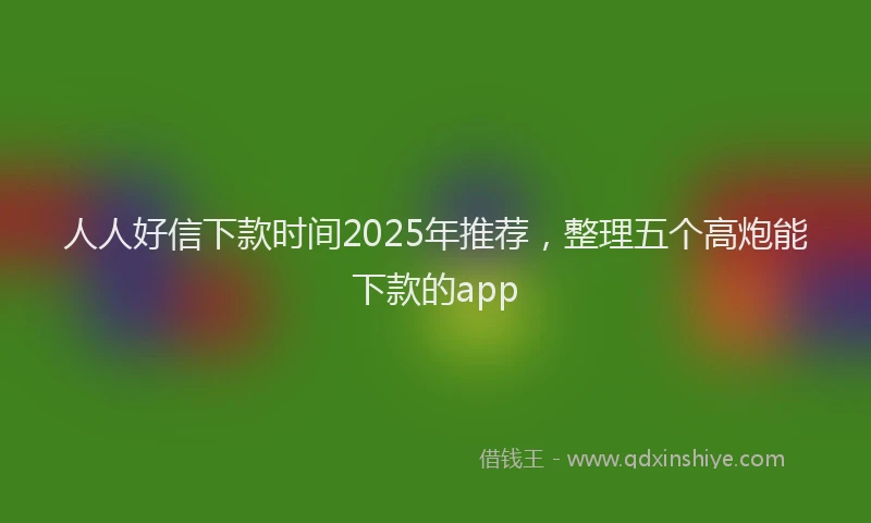 人人好信下款时间2025年推荐，整理五个高炮能下款的app