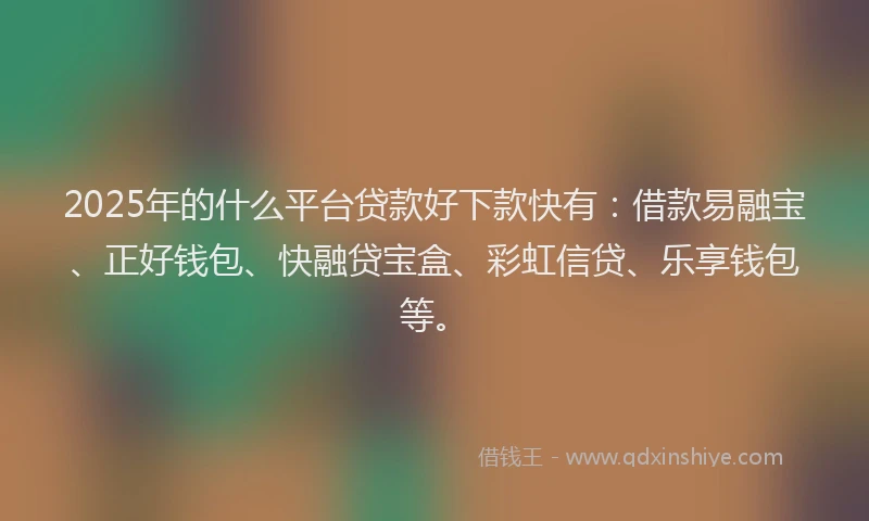2025年的什么平台贷款好下款快有：借款易融宝、正好钱包、快融贷宝盒、彩虹信贷、乐享钱包等。
