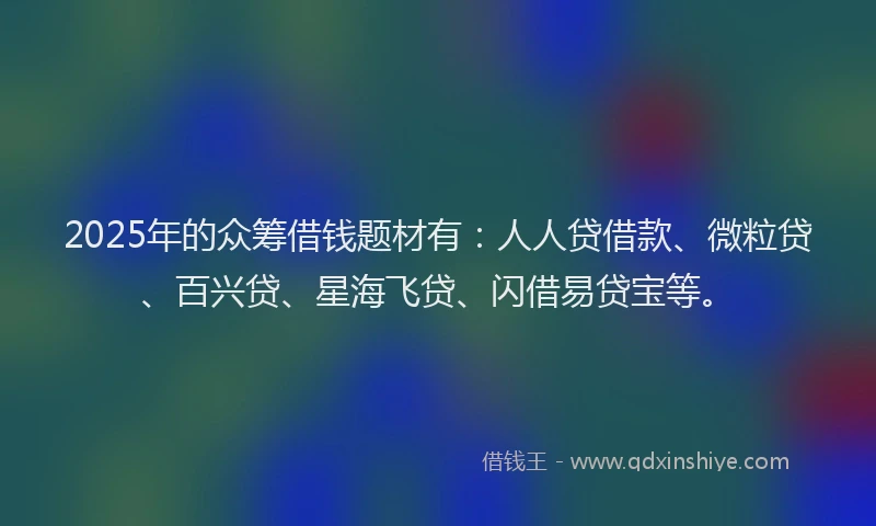 2025年的众筹借钱题材有：人人贷借款、微粒贷、百兴贷、星海飞贷、闪借易贷宝等。