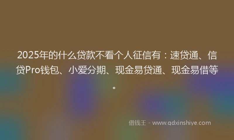 2025年的什么贷款不看个人征信有：速贷通、信贷Pro钱包、小爱分期、现金易贷通、现金易借等。