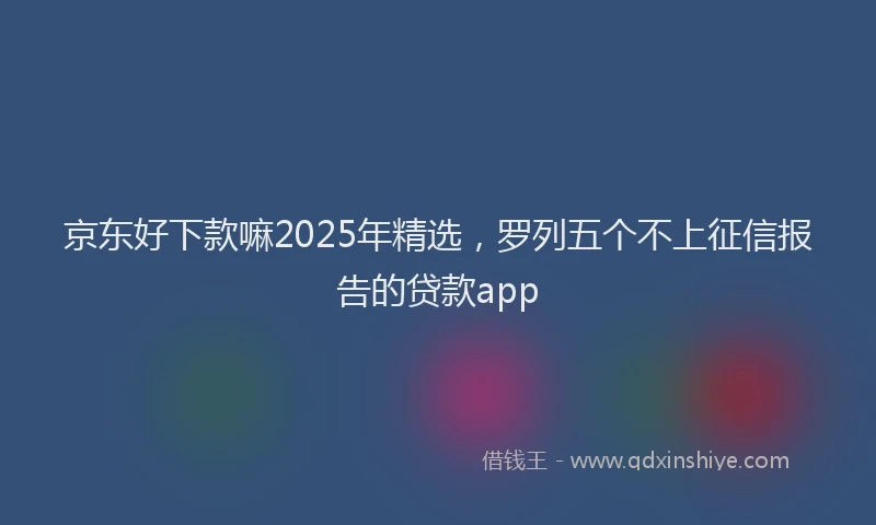 京东好下款嘛2025年精选，罗列五个不上征信报告的贷款app