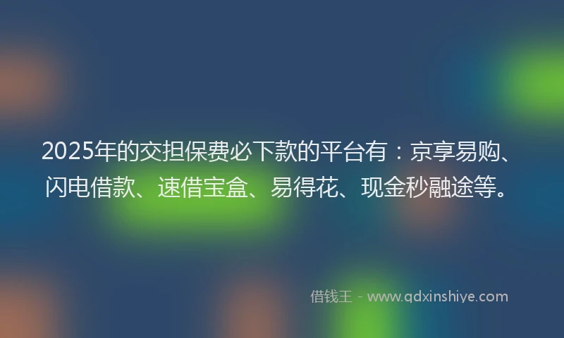 2025年的交担保费必下款的平台有：京享易购、闪电借款、速借宝盒、易得花、现金秒融途等。