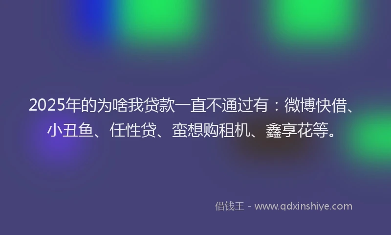 2025年的为啥我贷款一直不通过有：微博快借、小丑鱼、任性贷、蛮想购租机、鑫享花等。