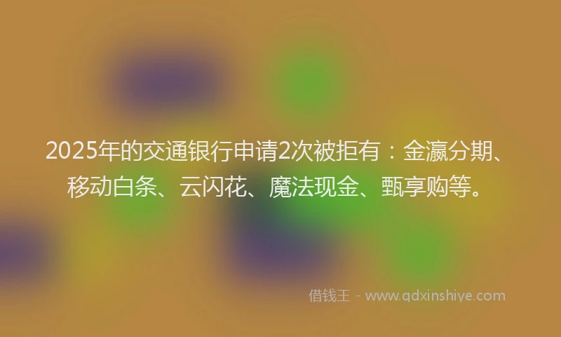 2025年的交通银行申请2次被拒有：金瀛分期、移动白条、云闪花、魔法现金、甄享购等。