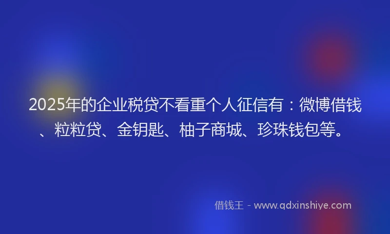 2025年的企业税贷不看重个人征信有：微博借钱、粒粒贷、金钥匙、柚子商城、珍珠钱包等。
