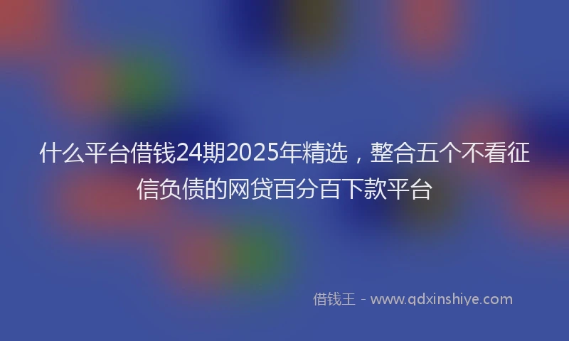 什么平台借钱24期2025年精选，整合五个不看征信负债的网贷百分百下款平台