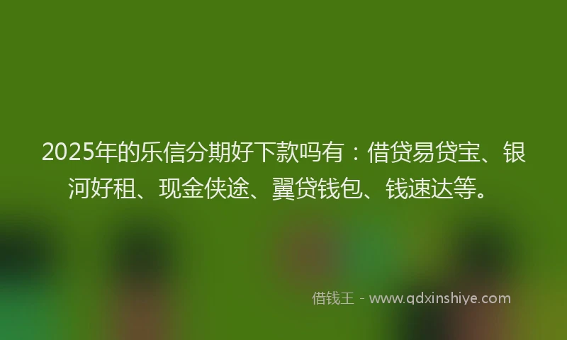 2025年的乐信分期好下款吗有：借贷易贷宝、银河好租、现金侠途、翼贷钱包、钱速达等。