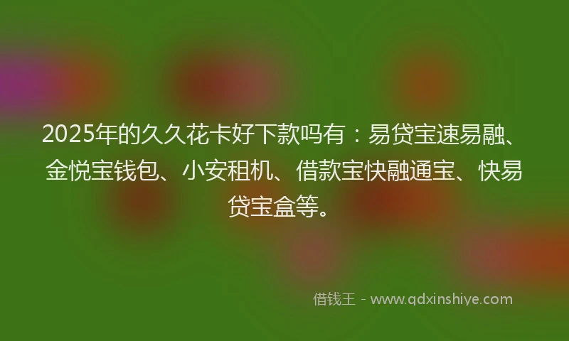 2025年的久久花卡好下款吗有：易贷宝速易融、金悦宝钱包、小安租机、借款宝快融通宝、快易贷宝盒等。