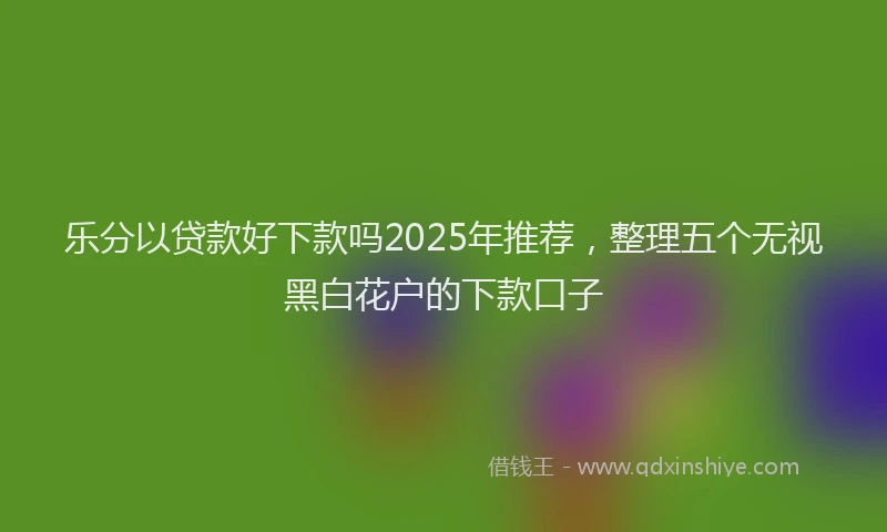 乐分以贷款好下款吗2025年推荐，整理五个无视黑白花户的下款口子