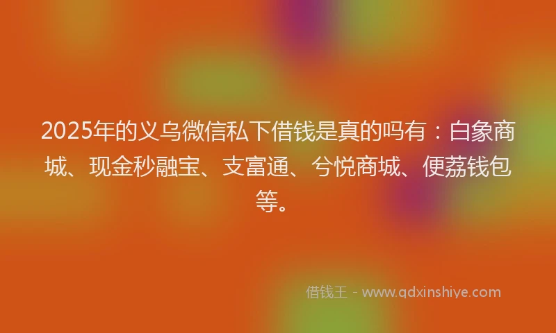 2025年的义乌微信私下借钱是真的吗有：白象商城、现金秒融宝、支富通、兮悦商城、便荔钱包等。