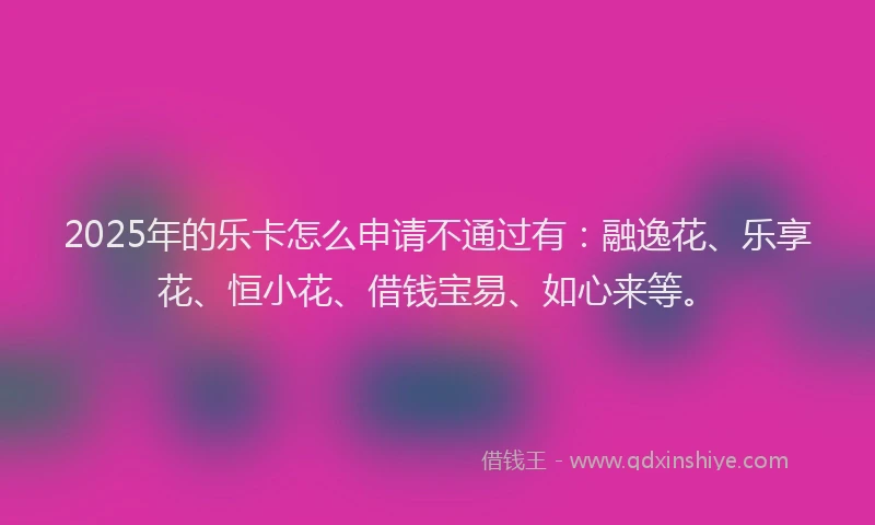2025年的乐卡怎么申请不通过有：融逸花、乐享花、恒小花、借钱宝易、如心来等。