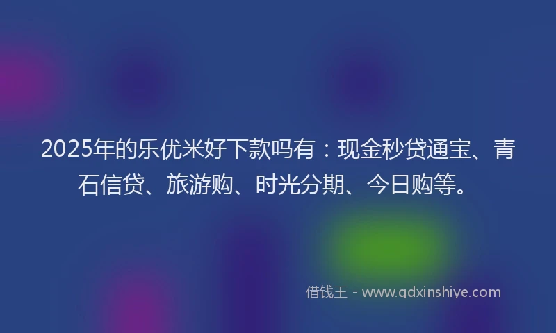 2025年的乐优米好下款吗有：现金秒贷通宝、青石信贷、旅游购、时光分期、今日购等。