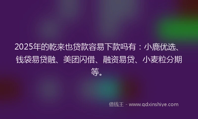 2025年的乾来也贷款容易下款吗有：小鹿优选、钱袋易贷融、美团闪借、融资易贷、小麦粒分期等。