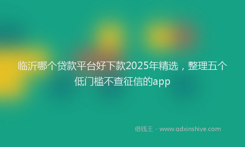 临沂哪个贷款平台好下款2025年精选，整理五个低门槛不查征信的app