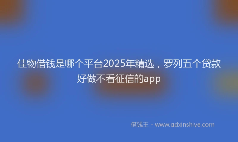 佳物借钱是哪个平台2025年精选，罗列五个贷款好做不看征信的app