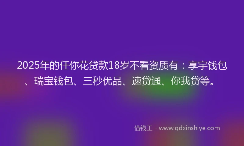 2025年的任你花贷款18岁不看资质有：享宇钱包、瑞宝钱包、三秒优品、速贷通、你我贷等。