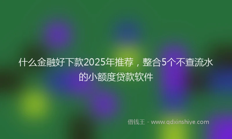 什么金融好下款2025年推荐，整合5个不查流水的小额度贷款软件