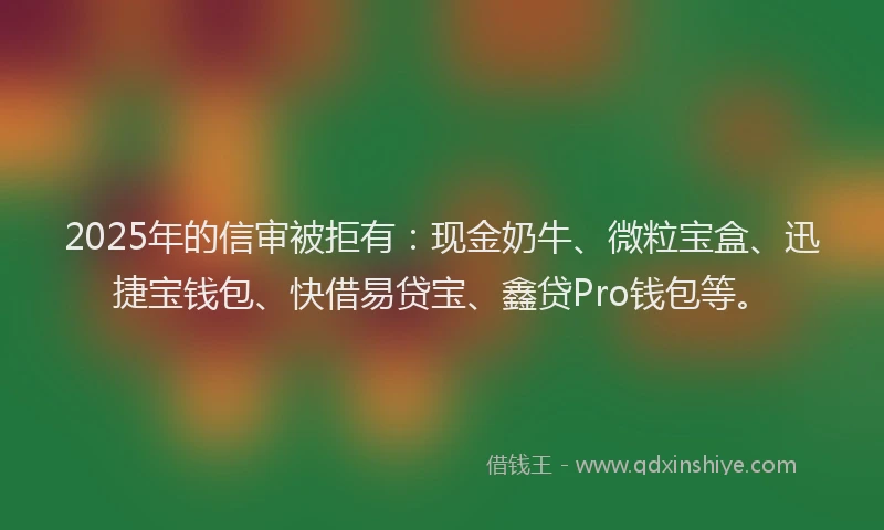 2025年的信审被拒有：现金奶牛、微粒宝盒、迅捷宝钱包、快借易贷宝、鑫贷Pro钱包等。