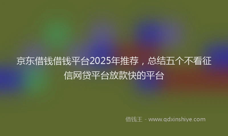 京东借钱借钱平台2025年推荐，总结五个不看征信网贷平台放款快的平台
