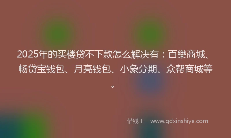 2025年的买楼贷不下款怎么解决有：百樂商城、畅贷宝钱包、月亮钱包、小象分期、众帮商城等。